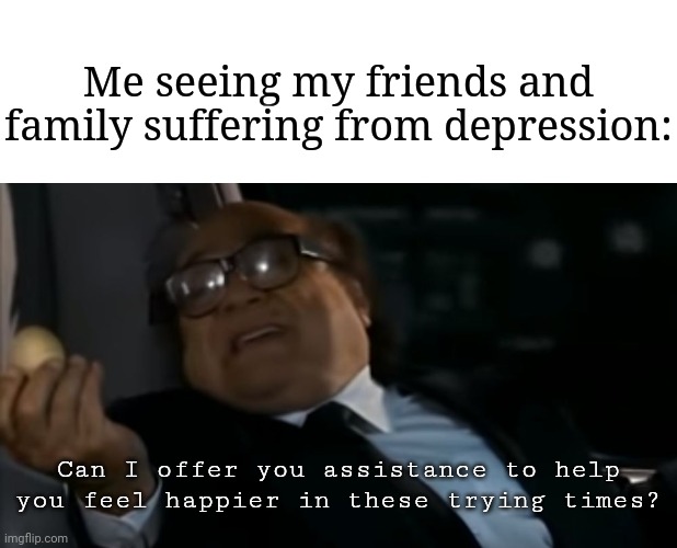 Assistance | Me seeing my friends and family suffering from depression:; Can I offer you assistance to help you feel happier in these trying times? | image tagged in can i offer you an egg in these trying times,memes,meme,depression,depressing,depressed | made w/ Imgflip meme maker