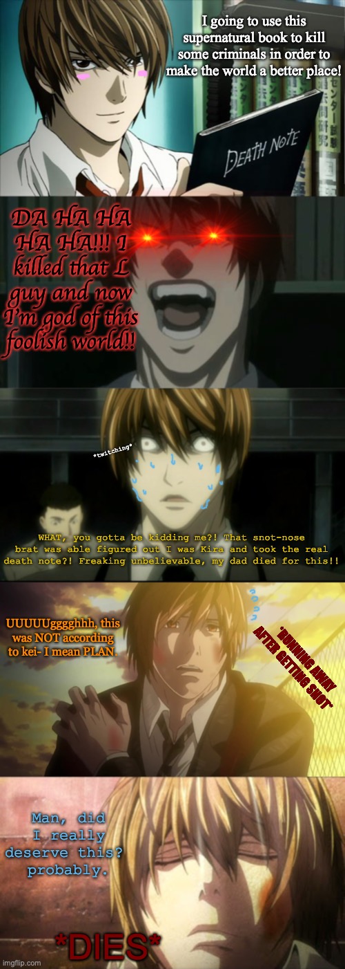 Light Yagami's life in a nutshell (I think, spoilers!) | I going to use this supernatural book to kill some criminals in order to make the world a better place! DA HA HA HA HA!!! I killed that L guy and now I'm god of this foolish world!! *twitching*; WHAT, you gotta be kidding me?! That snot-nose brat was able figured out I was Kira and took the real death note?! Freaking unbelievable, my dad died for this!! UUUUUgggghhh, this was NOT according to kei- I mean PLAN. *RUNNING AWAY AFTER GETTING SHOT*; Man, did I really deserve this? 
probably. *DIES* | image tagged in death note,death note meme,spoilers,in a nutshell,anime,dark humor | made w/ Imgflip meme maker