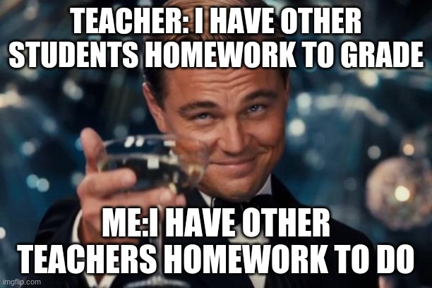 Leonardo Dicaprio Cheers | TEACHER: I HAVE OTHER STUDENTS HOMEWORK TO GRADE; ME:I HAVE OTHER TEACHERS HOMEWORK TO DO | image tagged in memes,leonardo dicaprio cheers | made w/ Imgflip meme maker