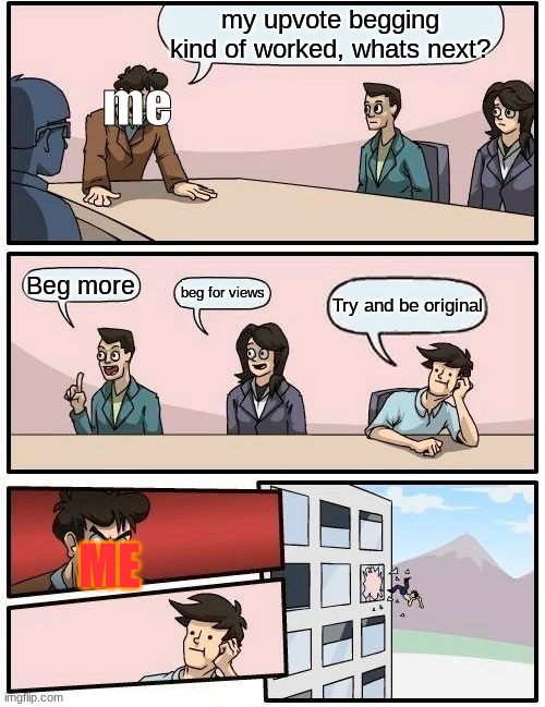 yes | my upvote begging kind of worked, whats next? me; Beg more; beg for views; Try and be original; ME | image tagged in memes,boardroom meeting suggestion | made w/ Imgflip meme maker