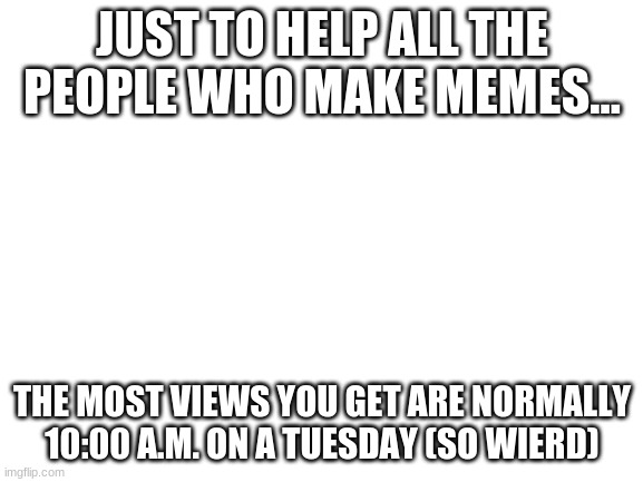 REPOST THIS PLZ | JUST TO HELP ALL THE PEOPLE WHO MAKE MEMES... THE MOST VIEWS YOU GET ARE NORMALLY
10:00 A.M. ON A TUESDAY (SO WIERD) | image tagged in blank white template,lol,funny,imgflip tip,among us,meme | made w/ Imgflip meme maker