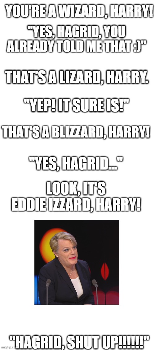 Harry gets annoyed XD | YOU'RE A WIZARD, HARRY! "YES, HAGRID, YOU ALREADY TOLD ME THAT :)"; THAT'S A LIZARD, HARRY. "YEP! IT SURE IS!"; THAT'S A BLIZZARD, HARRY! "YES, HAGRID..."; LOOK, IT'S EDDIE IZZARD, HARRY! "HAGRID, SHUT UP!!!!!!" | image tagged in blank white template | made w/ Imgflip meme maker