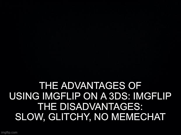 Black background | THE ADVANTAGES OF USING IMGFLIP ON A 3DS: IMGFLIP
THE DISADVANTAGES: SLOW, GLITCHY, NO MEMECHAT | image tagged in black background | made w/ Imgflip meme maker