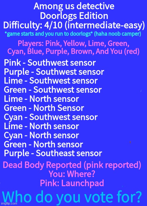 Not as good as the other ones, but good-ish | Among us detective
Doorlogs Edition
Difficulty: 4/10 (intermediate-easy); *game starts and you run to doorlogs* (haha noob camper); Players: Pink, Yellow, Lime, Green, Cyan, Blue, Purple, Brown, And You (red); Pink - Southwest sensor
Purple - Southwest sensor
Lime - Southwest sensor
Green - Southwest sensor
Lime - North sensor
Green - North Sensor
Cyan - Southwest sensor
Lime - North sensor
Cyan - North sensor
Green - North sensor
Purple - Southeast sensor; Dead Body Reported (pink reported)

You: Where?
Pink: Launchpad; Who do you vote for? | image tagged in memes,expanding brain | made w/ Imgflip meme maker