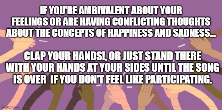 Clap Your Hands | IF YOU'RE AMBIVALENT ABOUT YOUR FEELINGS OR ARE HAVING CONFLICTING THOUGHTS ABOUT THE CONCEPTS OF HAPPINESS AND SADNESS... CLAP YOUR HANDS!, OR JUST STAND THERE WITH YOUR HANDS AT YOUR SIDES UNTIL THE SONG IS OVER  IF YOU DON'T FEEL LIKE PARTICIPATING. | image tagged in funny memes | made w/ Imgflip meme maker