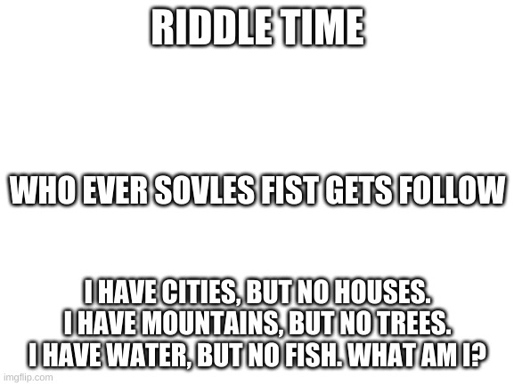 Blank White Template | RIDDLE TIME; WHO EVER SOVLES FIST GETS FOLLOW; I HAVE CITIES, BUT NO HOUSES. I HAVE MOUNTAINS, BUT NO TREES. I HAVE WATER, BUT NO FISH. WHAT AM I? | image tagged in blank white template | made w/ Imgflip meme maker