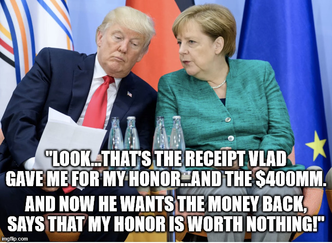 Merkle vs Trump Ha! | "LOOK...THAT'S THE RECEIPT VLAD GAVE ME FOR MY HONOR...AND THE $400MM. AND NOW HE WANTS THE MONEY BACK, SAYS THAT MY HONOR IS WORTH NOTHING! | image tagged in merkle vs trump ha | made w/ Imgflip meme maker