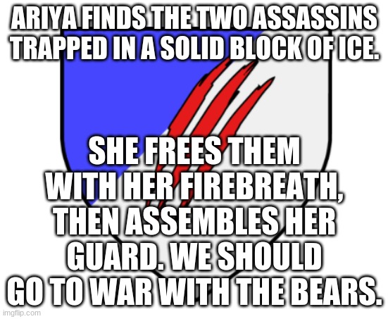 Any thoughts? | ARIYA FINDS THE TWO ASSASSINS TRAPPED IN A SOLID BLOCK OF ICE. SHE FREES THEM WITH HER FIREBREATH, THEN ASSEMBLES HER GUARD. WE SHOULD GO TO WAR WITH THE BEARS. | image tagged in ice bear crest | made w/ Imgflip meme maker