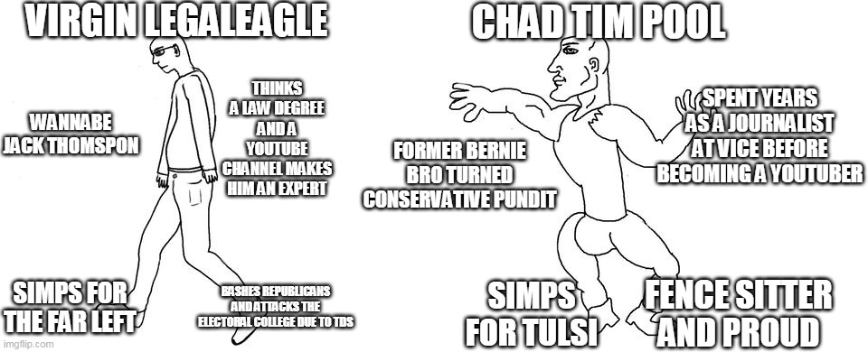 Virgin vs Chad | VIRGIN LEGALEAGLE; CHAD TIM POOL; THINKS A LAW DEGREE AND A YOUTUBE CHANNEL MAKES HIM AN EXPERT; SPENT YEARS AS A JOURNALIST AT VICE BEFORE BECOMING A YOUTUBER; WANNABE JACK THOMSPON; FORMER BERNIE BRO TURNED CONSERVATIVE PUNDIT; FENCE SITTER AND PROUD; SIMPS FOR THE FAR LEFT; BASHES REPUBLICANS AND ATTACKS THE ELECTORAL COLLEGE DUE TO TDS; SIMPS FOR TULSI | image tagged in virgin vs chad | made w/ Imgflip meme maker