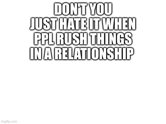 i hate it | DON'T YOU JUST HATE IT WHEN PPL RUSH THINGS IN A RELATIONSHIP | image tagged in blank white template | made w/ Imgflip meme maker