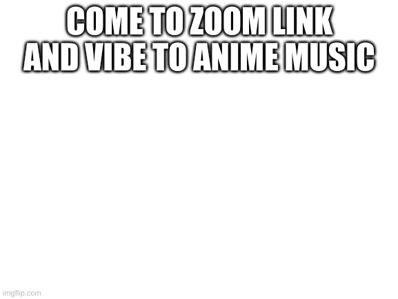 https://zoom.us/j/98327941291?pwd=VnFGK1lvOHJkTUc2S3ZyQm10MjgxUT09 | COME TO ZOOM LINK AND VIBE TO ANIME MUSIC | image tagged in blank white template | made w/ Imgflip meme maker