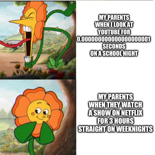 yea pretty much | MY PARENTS WHEN I LOOK AT YOUTUBE FOR 0.000000000000000000001 
SECONDS ON A SCHOOL NIGHT; MY PARENTS WHEN THEY WATCH A SHOW ON NETFLIX FOR 3 HOURS STRAIGHT ON WEEKNIGHTS | image tagged in cuphead flower | made w/ Imgflip meme maker