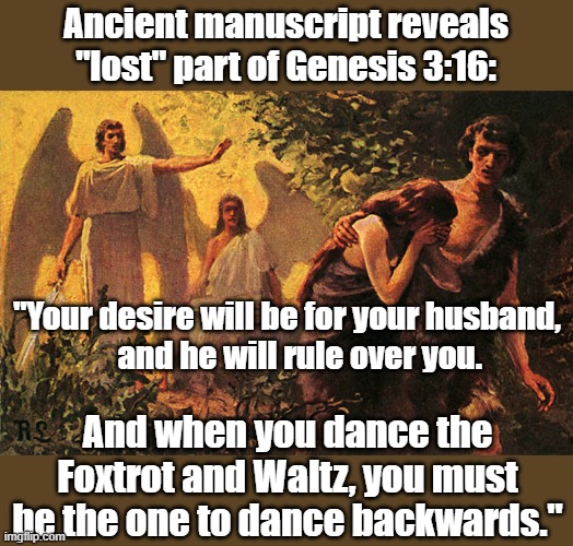 Ancient manuscript revealation! | Ancient manuscript reveals "lost" part of Genesis 3:16:; "Your desire will be for your husband,
    and he will rule over you. And when you dance the Foxtrot and Waltz, you must be the one to dance backwards." | image tagged in dancing | made w/ Imgflip meme maker