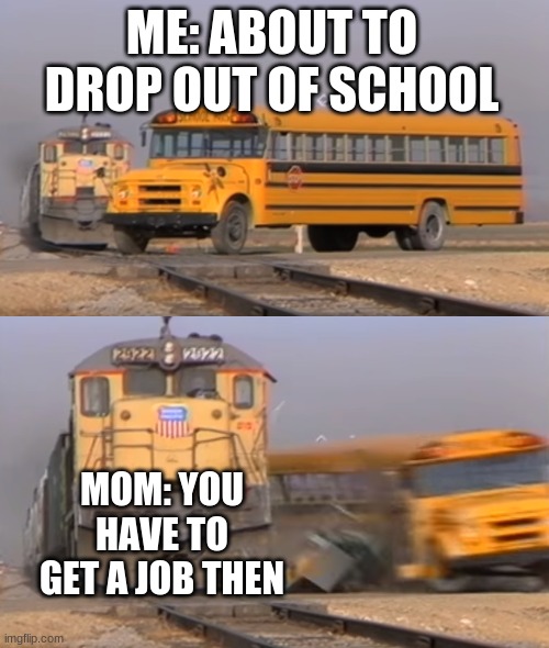 SCHOOL BAD | ME: ABOUT TO DROP OUT OF SCHOOL; MOM: YOU HAVE TO GET A JOB THEN | image tagged in a train hitting a school bus | made w/ Imgflip meme maker