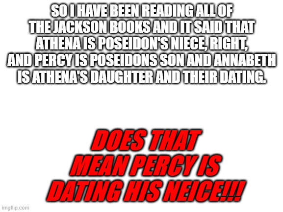 i just realized this yesterday | SO I HAVE BEEN READING ALL OF THE JACKSON BOOKS AND IT SAID THAT ATHENA IS POSEIDON'S NIECE, RIGHT, AND PERCY IS POSEIDONS SON AND ANNABETH IS ATHENA'S DAUGHTER AND THEIR DATING. DOES THAT MEAN PERCY IS DATING HIS NEICE!!! | image tagged in blank white template | made w/ Imgflip meme maker