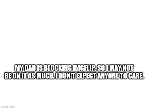 :( | MY DAD IS BLOCKING IMGFLIP, SO I MAY NOT BE ON IT AS MUCH. I DON'T EXPECT ANYONE TO CARE. | image tagged in blank white template | made w/ Imgflip meme maker