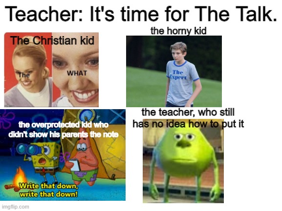 Blank White Template | Teacher: It's time for The Talk. the horny kid; The Christian kid; the teacher, who still has no idea how to put it; the overprotected kid who didn't show his parents the note | image tagged in blank white template | made w/ Imgflip meme maker