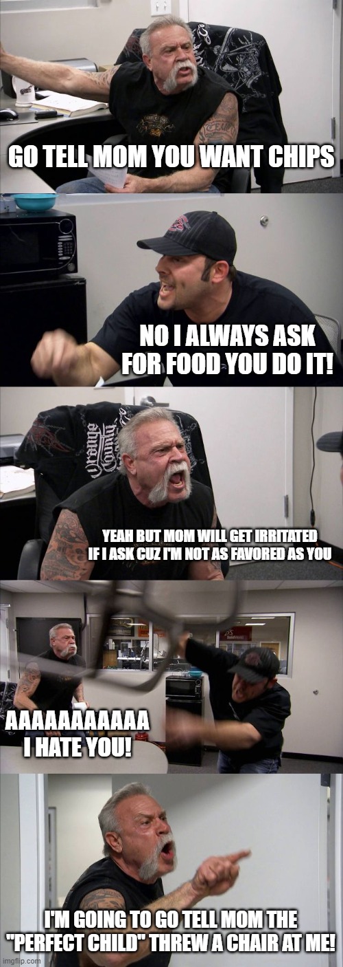 American Chopper Argument | GO TELL MOM YOU WANT CHIPS; NO I ALWAYS ASK FOR FOOD YOU DO IT! YEAH BUT MOM WILL GET IRRITATED IF I ASK CUZ I'M NOT AS FAVORED AS YOU; AAAAAAAAAAA I HATE YOU! I'M GOING TO GO TELL MOM THE "PERFECT CHILD" THREW A CHAIR AT ME! | image tagged in memes,american chopper argument | made w/ Imgflip meme maker