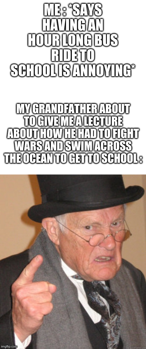 #2cool4school?? | ME : *SAYS HAVING AN HOUR LONG BUS RIDE TO SCHOOL IS ANNOYING*; MY GRANDFATHER ABOUT TO GIVE ME A LECTURE ABOUT HOW HE HAD TO FIGHT WARS AND SWIM ACROSS THE OCEAN TO GET TO SCHOOL : | image tagged in memes | made w/ Imgflip meme maker