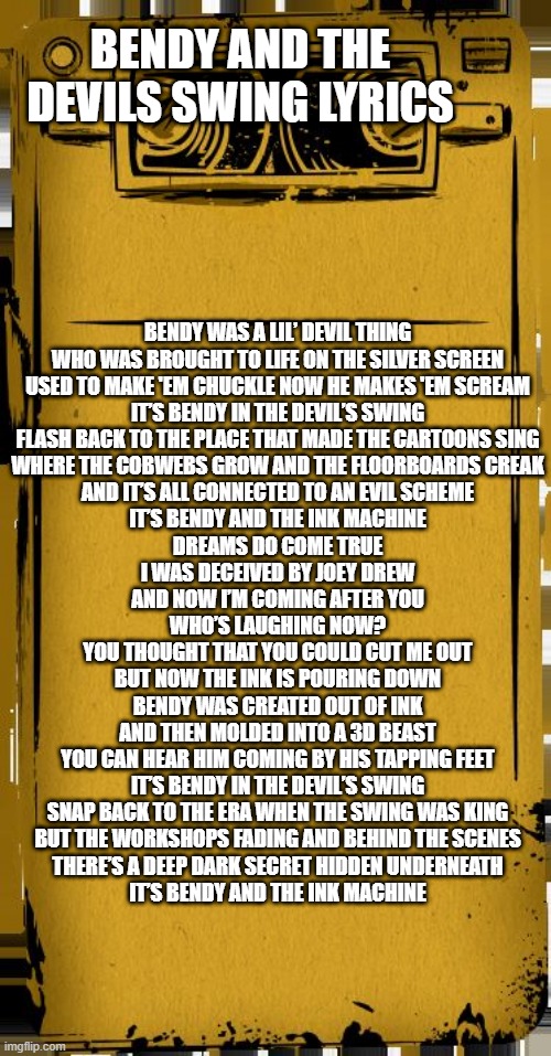 The lyrics to bendy and the devils swing | BENDY AND THE DEVILS SWING LYRICS; BENDY WAS A LIL’ DEVIL THING
WHO WAS BROUGHT TO LIFE ON THE SILVER SCREEN
USED TO MAKE 'EM CHUCKLE NOW HE MAKES 'EM SCREAM
IT’S BENDY IN THE DEVIL’S SWING
FLASH BACK TO THE PLACE THAT MADE THE CARTOONS SING
WHERE THE COBWEBS GROW AND THE FLOORBOARDS CREAK
AND IT’S ALL CONNECTED TO AN EVIL SCHEME
IT’S BENDY AND THE INK MACHINE
DREAMS DO COME TRUE
I WAS DECEIVED BY JOEY DREW
AND NOW I’M COMING AFTER YOU
WHO’S LAUGHING NOW?
YOU THOUGHT THAT YOU COULD CUT ME OUT
BUT NOW THE INK IS POURING DOWN

BENDY WAS CREATED OUT OF INK
AND THEN MOLDED INTO A 3D BEAST
YOU CAN HEAR HIM COMING BY HIS TAPPING FEET
IT’S BENDY IN THE DEVIL’S SWING
SNAP BACK TO THE ERA WHEN THE SWING WAS KING
BUT THE WORKSHOPS FADING AND BEHIND THE SCENES
THERE’S A DEEP DARK SECRET HIDDEN UNDERNEATH
IT’S BENDY AND THE INK MACHINE | image tagged in bendy audio,bendy and the ink machine,bendy | made w/ Imgflip meme maker