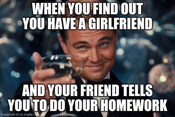 Leonardo Dicaprio Cheers Meme | WHEN YOU FIND OUT YOU HAVE A GIRLFRIEND; AND YOUR FRIEND TELLS YOU TO DO YOUR HOMEWORK | image tagged in memes,leonardo dicaprio cheers | made w/ Imgflip meme maker