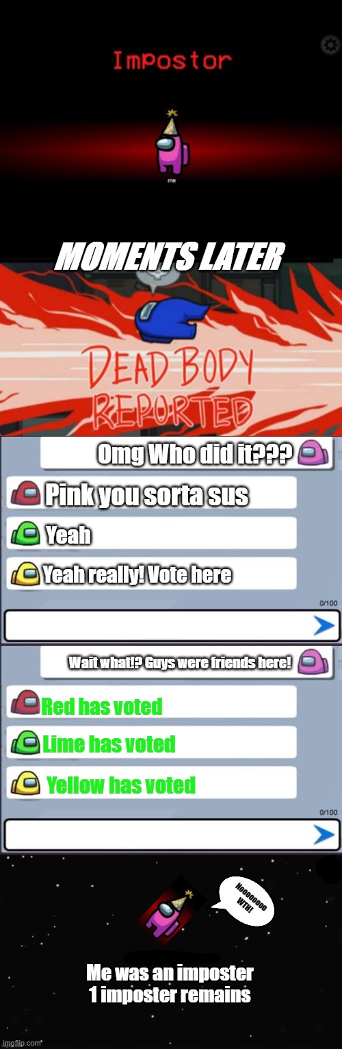 The imposter | MOMENTS LATER; Omg Who did it??? Pink you sorta sus; Yeah; Yeah really! Vote here; Wait what!? Guys were friends here! Red has voted; Lime has voted; Yellow has voted; Noooooooo WTH! Me was an imposter
1 imposter remains | image tagged in impostor,dead body reported,among us chat,x was the impostor | made w/ Imgflip meme maker