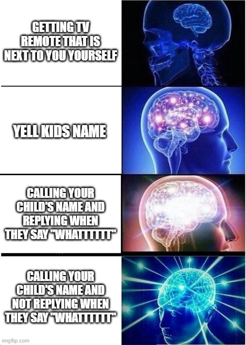 Expanding Brain Meme | GETTING TV REMOTE THAT IS NEXT TO YOU YOURSELF; YELL KIDS NAME; CALLING YOUR CHILD'S NAME AND REPLYING WHEN THEY SAY "WHATTTTTT"; CALLING YOUR CHILD'S NAME AND NOT REPLYING WHEN THEY SAY "WHATTTTTT" | image tagged in memes,expanding brain | made w/ Imgflip meme maker
