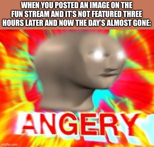 JK I’m not angry but lol | WHEN YOU POSTED AN IMAGE ON THE FUN STREAM AND IT’S NOT FEATURED THREE HOURS LATER AND NOW THE DAY’S ALMOST GONE: | image tagged in surreal angery,funny,memes,fun stream,imgflip,featured | made w/ Imgflip meme maker