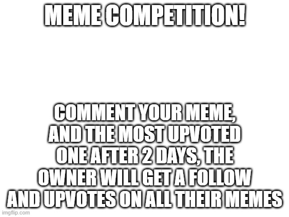 MEME COMPETITION | MEME COMPETITION! COMMENT YOUR MEME, AND THE MOST UPVOTED ONE AFTER 2 DAYS, THE OWNER WILL GET A FOLLOW AND UPVOTES ON ALL THEIR MEMES | image tagged in blank white template | made w/ Imgflip meme maker