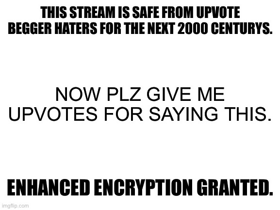 Hahaha upvotes go brrr | THIS STREAM IS SAFE FROM UPVOTE BEGGER HATERS FOR THE NEXT 2000 CENTURYS. NOW PLZ GIVE ME UPVOTES FOR SAYING THIS. ENHANCED ENCRYPTION GRANTED. | image tagged in blank white template,memes | made w/ Imgflip meme maker