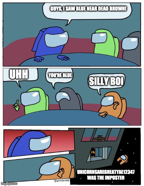 among us meeting | GUYS, I SAW BLUE NEAR DEAD BROWN! UHH; YOU'RE BLUE; SILLY BOI; UNICORNSAREGREATYAE12347 WAS THE IMPOSTER | image tagged in among us meeting | made w/ Imgflip meme maker
