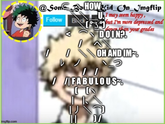 hehehehehehehehehehehhehehheheheheheehehehehehehehehehehehehehehehehehheheheheeheheheheheheheheheheeheheheheheheheheheheheeheheh | ⊂_ヽ HOW .
　 ＼＼ ＿U.
　　 ＼( ͡° ͜ʖ ͡°) 
　　　 <　⌒ヽ  D O I N?.
　　　/ 　 へ＼ 
　　 /　　/　＼＼ OH AND IM~.
　　 ﾚ　ノ　　 ヽ_つ 
　　/　/ 
　 /　/| F A B U L O U S~.
　(　(ヽ 
　|　|、＼
　| 丿 ＼ ⌒)
　| |　　) / | image tagged in some_bored_kid_on_imgflip | made w/ Imgflip meme maker