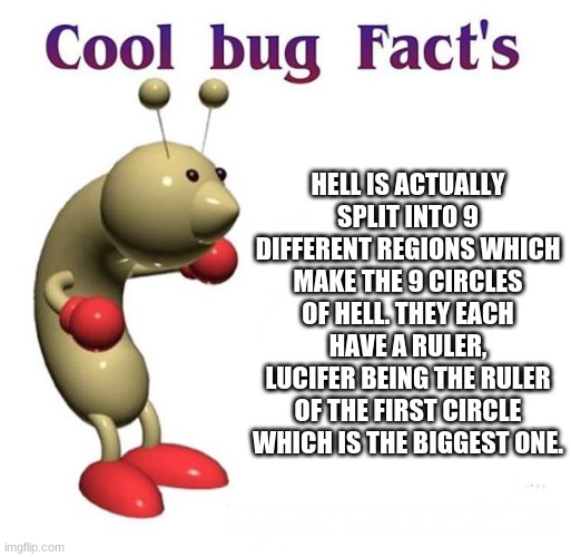 Some cool little trivia about how the hell in my oc universe is like | HELL IS ACTUALLY SPLIT INTO 9 DIFFERENT REGIONS WHICH MAKE THE 9 CIRCLES OF HELL. THEY EACH HAVE A RULER, LUCIFER BEING THE RULER OF THE FIRST CIRCLE WHICH IS THE BIGGEST ONE. | image tagged in cool bug facts | made w/ Imgflip meme maker