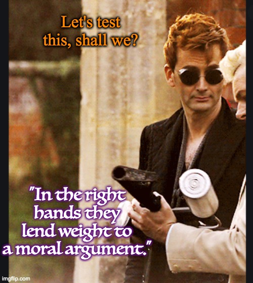 I just can't get behind the "If only the liberals were armed too" line of reasoning. | "In the right hands they lend weight to a moral argument." Let's test this, shall we? | image tagged in good omens,demons,guns,argument | made w/ Imgflip meme maker