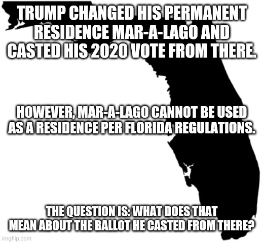 Florida | TRUMP CHANGED HIS PERMANENT RESIDENCE MAR-A-LAGO AND CASTED HIS 2020 VOTE FROM THERE. HOWEVER, MAR-A-LAGO CANNOT BE USED AS A RESIDENCE PER FLORIDA REGULATIONS. THE QUESTION IS: WHAT DOES THAT MEAN ABOUT THE BALLOT HE CASTED FROM THERE? | image tagged in florida | made w/ Imgflip meme maker