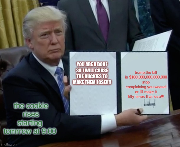 Trump Bill Signing Meme | YOU ARE A DOOF SO I WILL CURSE THE DUCKIES TO MAKE THEM LOSE!!!! trump,the bill is $100,000,000,000,000 stop complaining you weasel or I'll make it fifty times that size!!! the cookie rises starting  tomrrow at 9:00 | image tagged in memes,trump bill signing | made w/ Imgflip meme maker