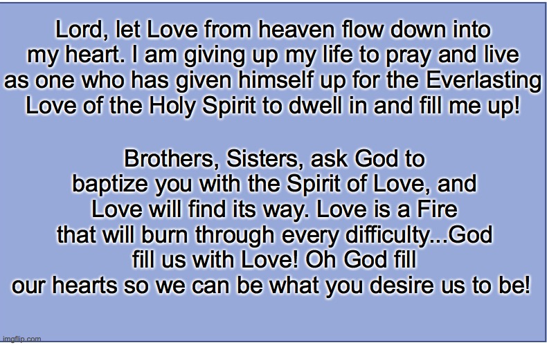 LOVE | Lord, let Love from heaven flow down into my heart. I am giving up my life to pray and live as one who has given himself up for the Everlasting Love of the Holy Spirit to dwell in and fill me up! Brothers, Sisters, ask God to baptize you with the Spirit of Love, and Love will find its way. Love is a Fire that will burn through every difficulty...God fill us with Love! Oh God fill our hearts so we can be what you desire us to be! | image tagged in plain blue background | made w/ Imgflip meme maker