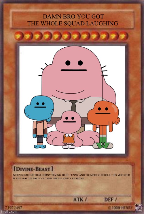 Damn Bro You Got The Whole Squad Laughing | DAMN BRO YOU GOT THE WHOLE SQUAD LAUGHING; WHEN SOMEONE THAT CORNY TRYING TO BE FUNNY AND TO IMPRESS PEOPLE THIS MONSTER IS THE MOST IMPORTANT CARD FOR MAJORITY REASONS. | image tagged in yugioh card,gumball,yugioh,the amazing world of gumball,-_- | made w/ Imgflip meme maker