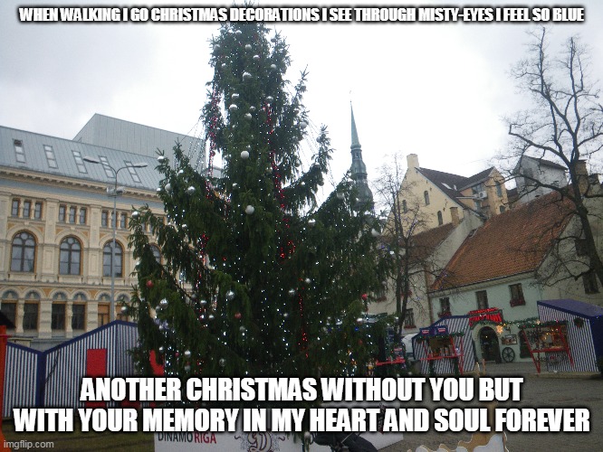 Christmas Without You | WHEN WALKING I GO CHRISTMAS DECORATIONS I SEE THROUGH MISTY-EYES I FEEL SO BLUE; ANOTHER CHRISTMAS WITHOUT YOU BUT WITH YOUR MEMORY IN MY HEART AND SOUL FOREVER | image tagged in christmas,christmas decorations,memories | made w/ Imgflip meme maker