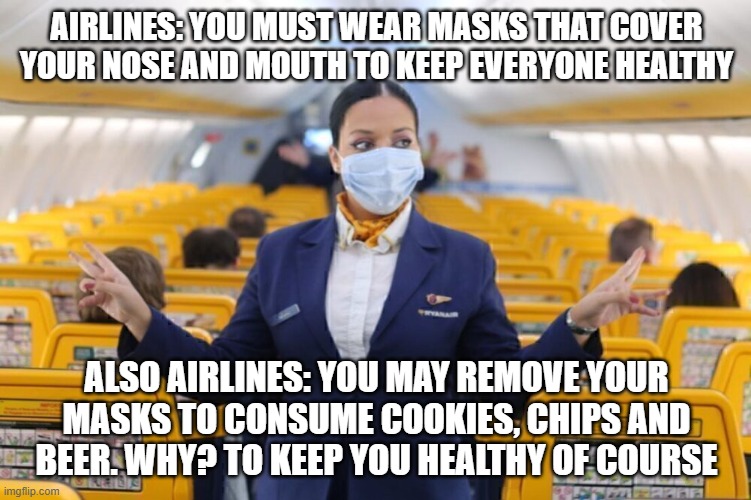 Please Think People. Does This Make Sense? Is This Really About A Deadly Virus? | AIRLINES: YOU MUST WEAR MASKS THAT COVER YOUR NOSE AND MOUTH TO KEEP EVERYONE HEALTHY; ALSO AIRLINES: YOU MAY REMOVE YOUR MASKS TO CONSUME COOKIES, CHIPS AND BEER. WHY? TO KEEP YOU HEALTHY OF COURSE | image tagged in covid,airlines,health,masks | made w/ Imgflip meme maker