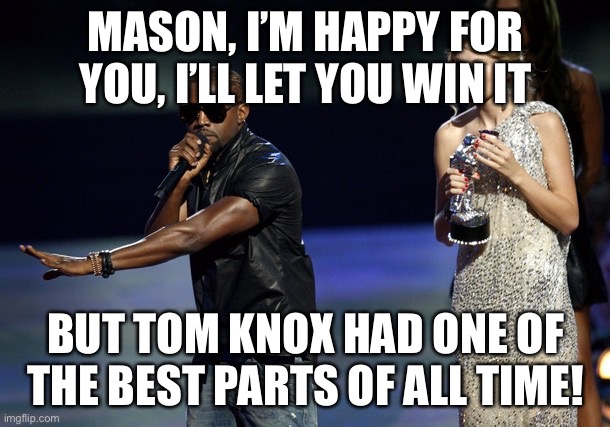 Kanye West Taylor Swift | MASON, I’M HAPPY FOR YOU, I’LL LET YOU WIN IT; BUT TOM KNOX HAD ONE OF THE BEST PARTS OF ALL TIME! | image tagged in kanye west taylor swift | made w/ Imgflip meme maker