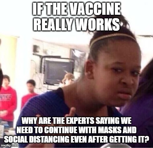 Does This Really Make Sense To Anyone? Is It Time To Turn Off Fox, CNN and MSNBC and think For Ourselves Yet? | IF THE VACCINE REALLY WORKS; WHY ARE THE EXPERTS SAYING WE NEED TO CONTINUE WITH MASKS AND SOCIAL DISTANCING EVEN AFTER GETTING IT? | image tagged in vaccine,covid | made w/ Imgflip meme maker