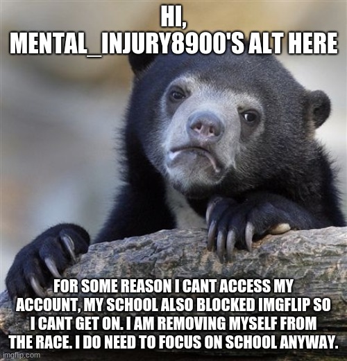 i am backing out of the race, idk the official way to do this | HI, MENTAL_INJURY8900'S ALT HERE; FOR SOME REASON I CANT ACCESS MY ACCOUNT, MY SCHOOL ALSO BLOCKED IMGFLIP SO I CANT GET ON. I AM REMOVING MYSELF FROM THE RACE. I DO NEED TO FOCUS ON SCHOOL ANYWAY. | image tagged in memes,confession bear | made w/ Imgflip meme maker