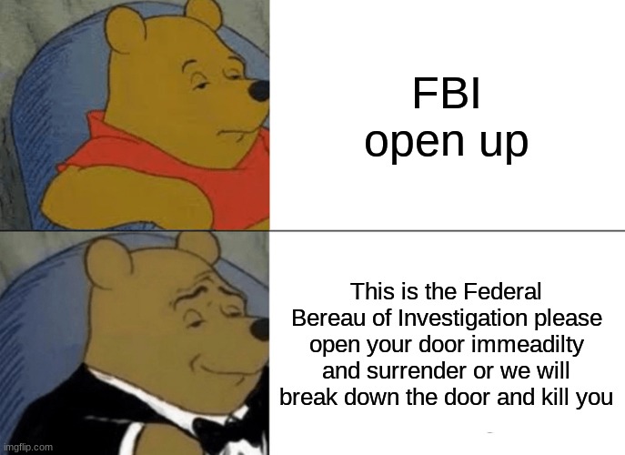 Tuxedo Winnie The Pooh Meme | FBI open up; This is the Federal Bereau of Investigation please open your door immeadilty and surrender or we will break down the door and kill you | image tagged in memes,tuxedo winnie the pooh | made w/ Imgflip meme maker