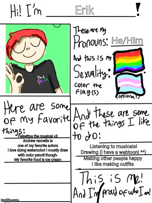 I've been on this steam for a while but- still ^^ | Erik; He/Him; Falsettos the musical <3

Andrew rannells is one of my favorite actors


I love doing watercolor! I mostly draw with color pencil though-

My favorite food is ice cream; Listening to musicals!

Drawing (I have a webtoon! ^^)

Making other people happy 

I like making outfits | image tagged in lgbt stream introduction | made w/ Imgflip meme maker