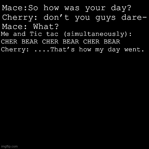 Don’t ask. | Mace:So how was your day?
Cherry: don’t you guys dare-
Mace: What? Me and Tic tac (simultaneously): CHER BEAR CHER BEAR CHER BEAR
Cherry: ....That’s how my day went. | image tagged in theres actually a song and dance,to the cher bear song,i still think that its funny | made w/ Imgflip meme maker