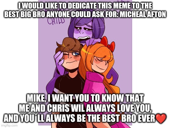 Love you mike | I WOULD LIKE TO DEDICATE THIS MEME TO THE BEST BIG BRO ANYONE COULD ASK FOR: MICHEAL AFTON; MIKE, I WANT YOU TO KNOW THAT ME AND CHRIS WIL ALWAYS LOVE YOU, AND YOU´LL ALWAYS BE THE BEST BRO EVER❤️ | image tagged in fnaf | made w/ Imgflip meme maker