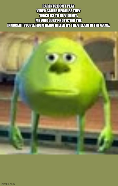 Sully Wazowski | PARENTS:DON'T PLAY VIDEO GAMES BECAUSE THEY TEACH US TO BE VIOLENT.
ME WHO JUST PROTECTED THE INNOCENT PEOPLE FROM BEING KILLED BY THE VILLAIN IN THE GAME: | image tagged in sully wazowski | made w/ Imgflip meme maker