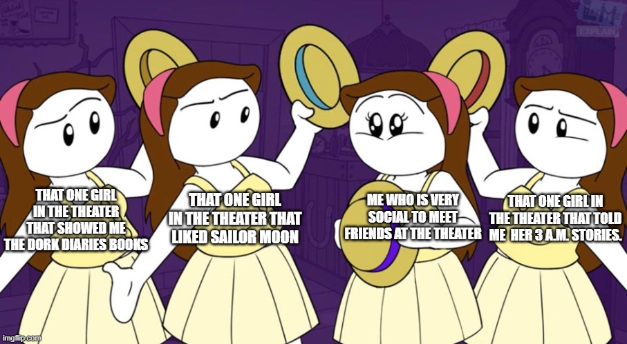 Making friends in the theater | THAT ONE GIRL IN THE THEATER THAT SHOWED ME THE DORK DIARIES BOOKS; THAT ONE GIRL IN THE THEATER THAT TOLD ME  HER 3 A.M. STORIES. THAT ONE GIRL IN THE THEATER THAT LIKED SAILOR MOON; ME WHO IS VERY SOCIAL TO MEET FRIENDS AT THE THEATER | image tagged in 1 out of 4 | made w/ Imgflip meme maker