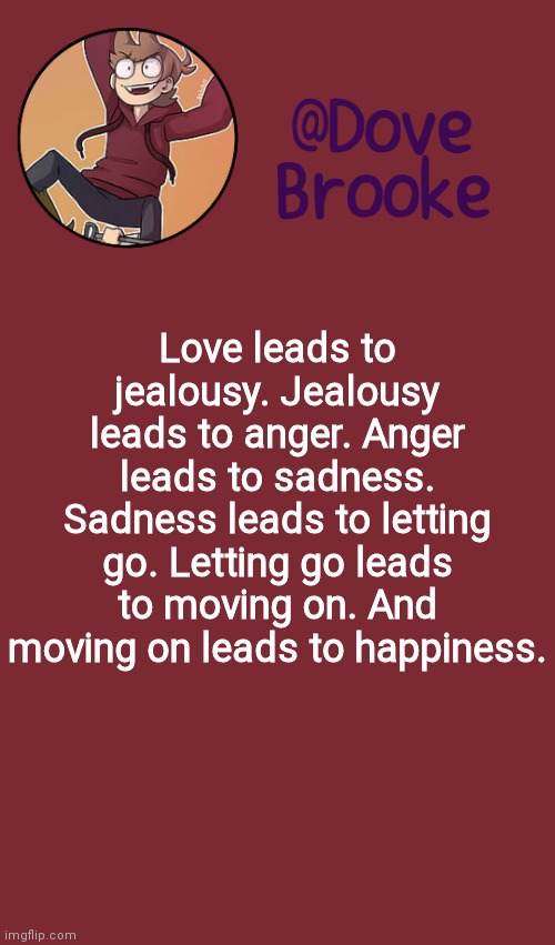 . | Love leads to jealousy. Jealousy leads to anger. Anger leads to sadness. Sadness leads to letting go. Letting go leads to moving on. And moving on leads to happiness. | image tagged in dove's new announcement template | made w/ Imgflip meme maker